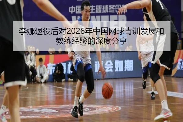 李娜退役后对2026年中国网球青训发展和教练经验的深度分享
